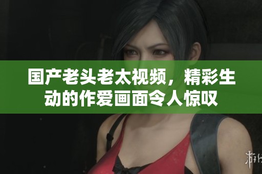 国产老头老太视频，精彩生动的作爱画面令人惊叹
