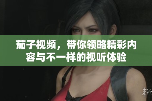 茄子视频，带你领略精彩内容与不一样的视听体验