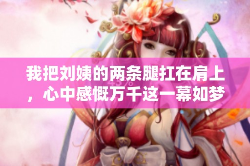 我把刘姨的两条腿扛在肩上，心中感慨万千这一幕如梦似幻