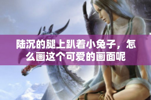 陆沉的腿上趴着小兔子，怎么画这个可爱的画面呢