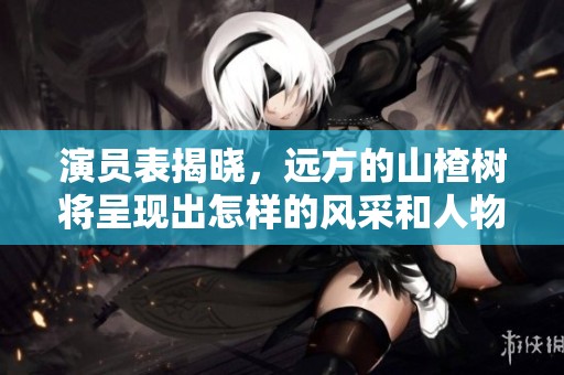 演员表揭晓，远方的山楂树将呈现出怎样的风采和人物关系