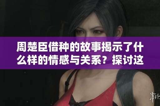 周楚臣借种的故事揭示了什么样的情感与关系？探讨这一话题引发的思考与争议。