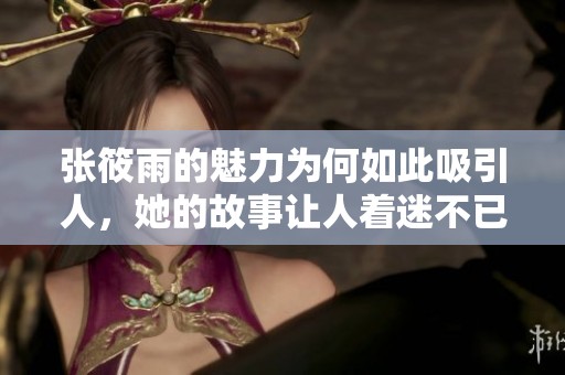 张筱雨的魅力为何如此吸引人，她的故事让人着迷不已