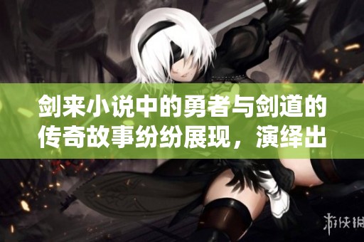 剑来小说中的勇者与剑道的传奇故事纷纷展现，演绎出无尽的精彩传奇。