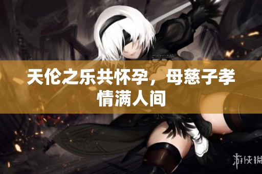 天伦之乐共怀孕，母慈子孝情满人间