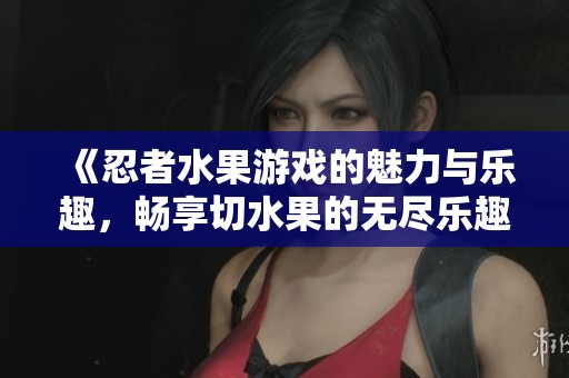 《忍者水果游戏的魅力与乐趣，畅享切水果的无尽乐趣》