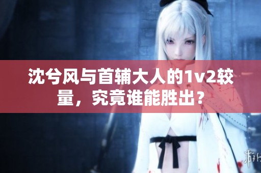 沈兮风与首辅大人的1v2较量，究竟谁能胜出？