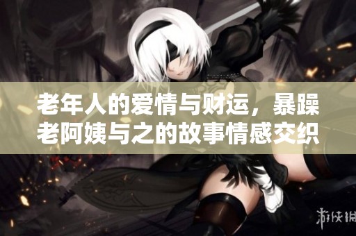 老年人的爱情与财运，暴躁老阿姨与之的故事情感交织