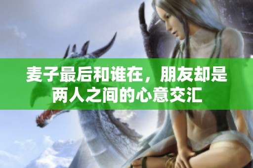 麦子最后和谁在，朋友却是两人之间的心意交汇