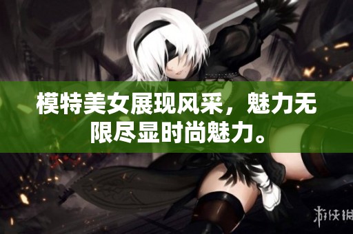 模特美女展现风采，魅力无限尽显时尚魅力。