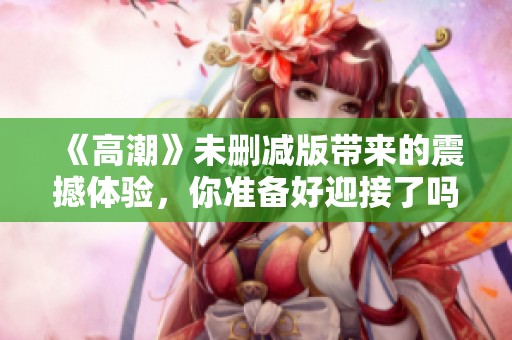 《高潮》未删减版带来的震撼体验，你准备好迎接了吗？