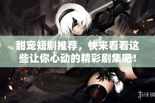 甜宠短剧推荐，快来看看这些让你心动的精彩剧集吧！