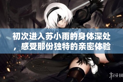 初次进入苏小雨的身体深处，感受那份独特的亲密体验