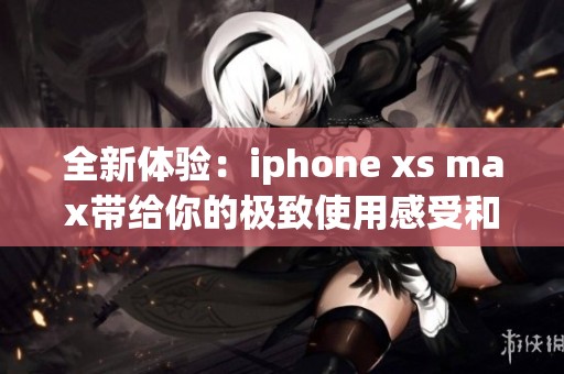 全新体验：iphone xs max带给你的极致使用感受和创新科技