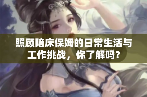 照顾陪床保姆的日常生活与工作挑战，你了解吗？