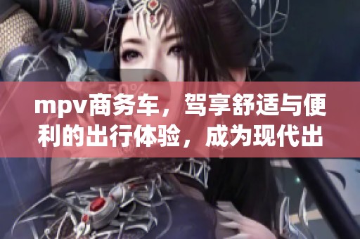 mpv商务车，驾享舒适与便利的出行体验，成为现代出行新选择