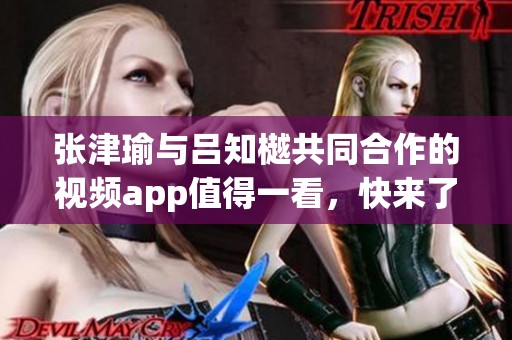 张津瑜与吕知樾共同合作的视频app值得一看，快来了解他们的创作吧