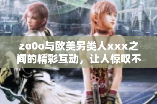 zo0o与欧美另类人xxx之间的精彩互动，让人惊叹不已的全新体验