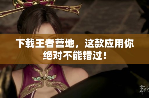 下载王者营地，这款应用你绝对不能错过！