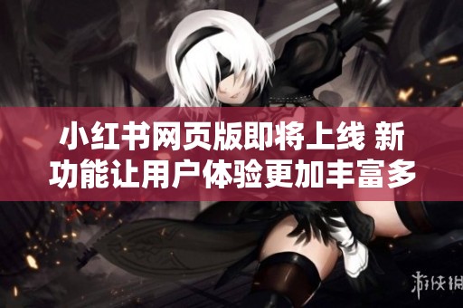 小红书网页版即将上线 新功能让用户体验更加丰富多彩