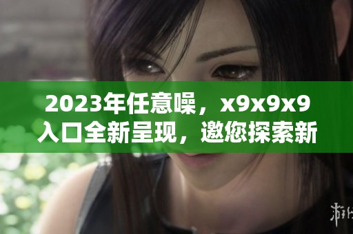 2023年任意噪，x9x9x9入口全新呈现，邀您探索新体验