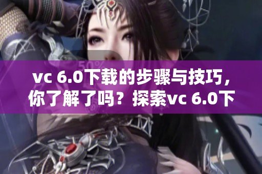 vc 6.0下载的步骤与技巧，你了解了吗？探索vc 6.0下载的完整指南！