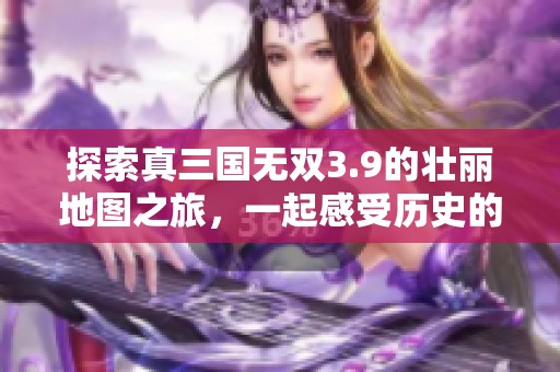 探索真三国无双3.9的壮丽地图之旅，一起感受历史的英雄气概