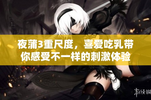 夜蒲3重尺度，喜爱吃乳带你感受不一样的刺激体验