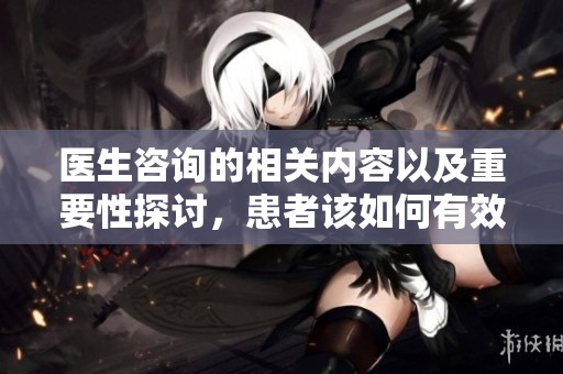 医生咨询的相关内容以及重要性探讨，患者该如何有效进行医生咨询