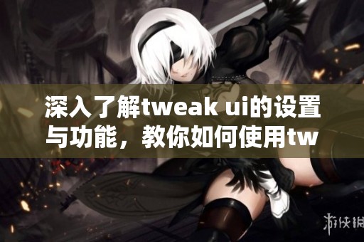 深入了解tweak ui的设置与功能，教你如何使用tweak ui进行优化调整