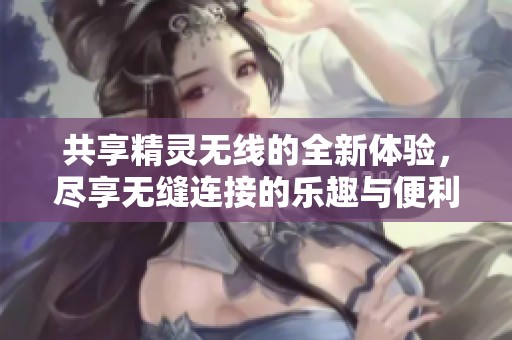 共享精灵无线的全新体验，尽享无缝连接的乐趣与便利