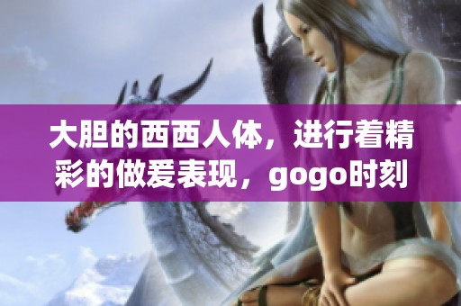 大胆的西西人体，进行着精彩的做爰表现，gogo时刻引人注目。