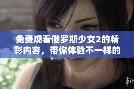 免费观看俄罗斯少女2的精彩内容，带你体验不一样的观影乐趣