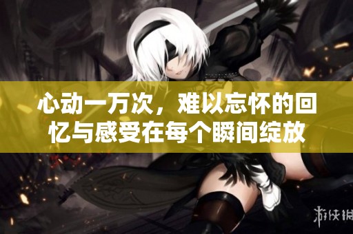 心动一万次，难以忘怀的回忆与感受在每个瞬间绽放