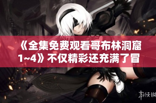 《全集免费观看哥布林洞窟1~4》不仅精彩还充满了冒险与探索等你来体验