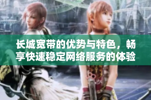 长城宽带的优势与特色，畅享快速稳定网络服务的体验