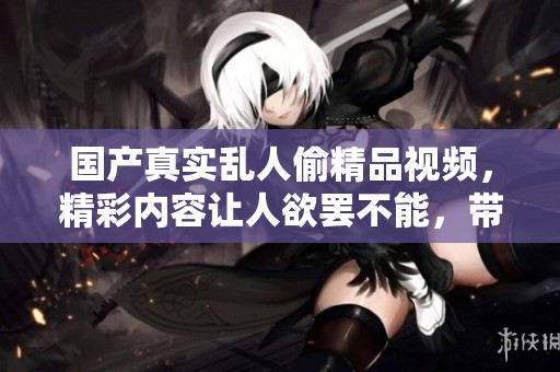 国产真实乱人偷精品视频，精彩内容让人欲罢不能，带你走进奇妙世界。