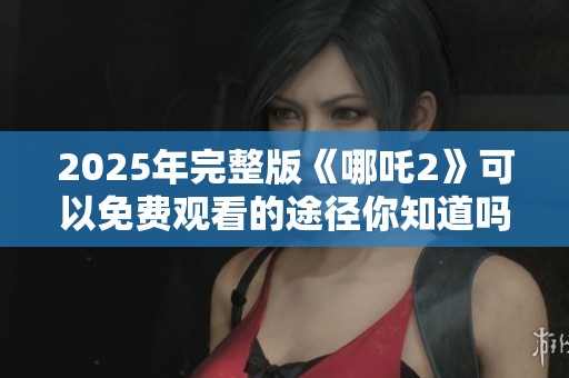 2025年完整版《哪吒2》可以免费观看的途径你知道吗