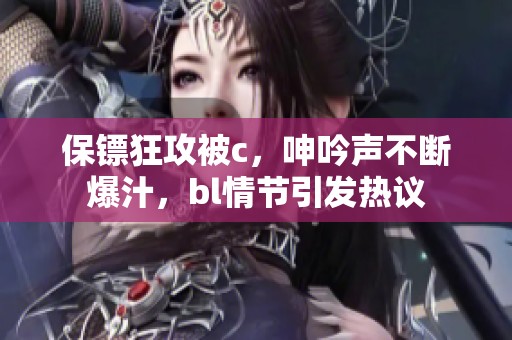 保镖狂攻被c，呻吟声不断爆汁，bl情节引发热议