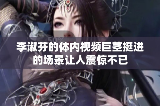 李淑芬的体内视频巨茎挺进的场景让人震惊不已