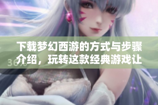 下载梦幻西游的方式与步骤介绍，玩转这款经典游戏让你体验乐趣无穷