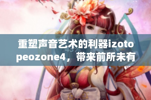 重塑声音艺术的利器izotopeozone4，带来前所未有的音频处理体验