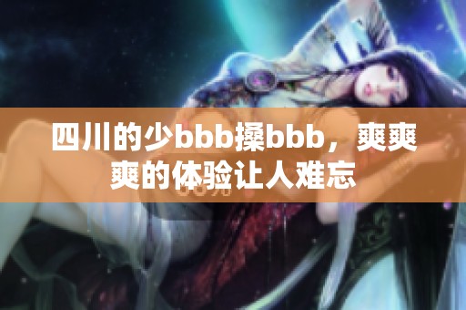 四川的少bbb搡bbb，爽爽爽的体验让人难忘