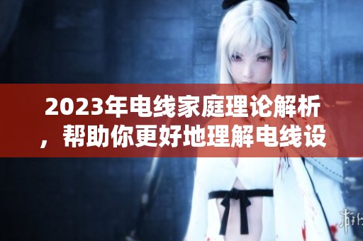 2023年电线家庭理论解析，帮助你更好地理解电线设计与应用
