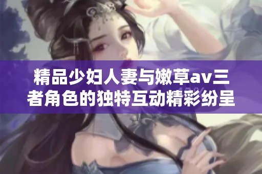 精品少妇人妻与嫩草**三者角色的独特互动精彩纷呈，令人欲罢不能
