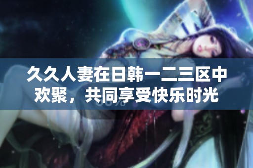 **人妻在日韩一二三区中欢聚，共同享受快乐时光