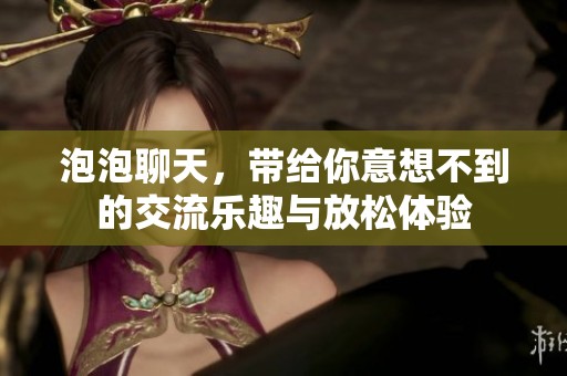 泡泡聊天，带给你意想不到的交流乐趣与放松体验