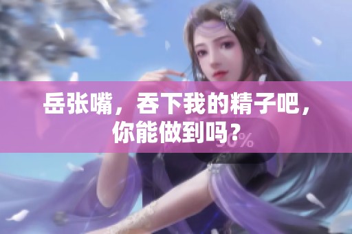 岳张嘴，吞下我的精子吧，你能做到吗？