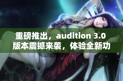 重磅推出，audition 3.0 版本震撼来袭，体验全新功能尽在其中！