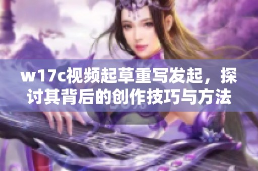 w17c视频起草重写发起，探讨其背后的创作技巧与方法